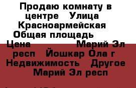 Продаю комнату в центре › Улица ­ Красноармейская › Общая площадь ­ 12 › Цена ­ 500 000 - Марий Эл респ., Йошкар-Ола г. Недвижимость » Другое   . Марий Эл респ.